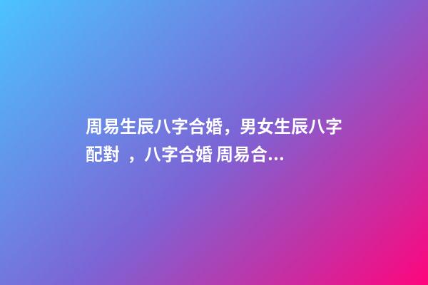 周易生辰八字合婚，男女生辰八字配對，八字合婚 周易合婚配對，男女生辰八字配對，八字合婚
